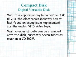 ● With the capacious digital versatile disk
(DVD), the electronics industry has at
last found an acceptable replacement
for the analog VHS video tape.
● Vast volumes of data can be crammed
onto the disk, currently seven times as
much as a CD-ROM.
Compact Disk
Digital Versatile Disk
 
