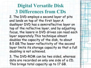 2. The DVD employs a second layer of pits
and lands on top of the first layer.A
duallayer DVD has a semireflective layer on
top of the reflective layer, and by adjusting
focus, the lasers in DVD drives can read each
layer separately.This technique almost
doubles the capacity of the disk, to about
8.5 GB.The lower reflectivity of the second
layer limits its storage capacity so that a full
doubling is not achieved.
3. The DVD-ROM can be two sided, whereas
data are recorded on only one side of a CD.
This brings total capacity up to 17 GB.
Digital Versatile Disk
3 Differences from CDs
 