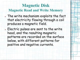 ● The write mechanism exploits the fact
that electricity flowing through a coil
produces a magnetic field.
● Electric pulses are sent to the write
head, and the resulting magnetic
patterns are recorded on the surface
below, with different patterns for
positive and negative currents.
Magnetic Disk
Magnetic Read and Write Memory
 