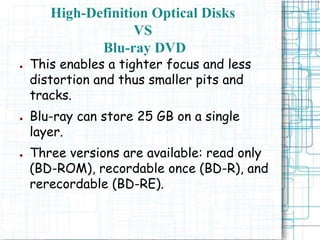 ● This enables a tighter focus and less
distortion and thus smaller pits and
tracks.
● Blu-ray can store 25 GB on a single
layer.
● Three versions are available: read only
(BD-ROM), recordable once (BD-R), and
rerecordable (BD-RE).
High-Definition Optical Disks
VS
Blu-ray DVD
 