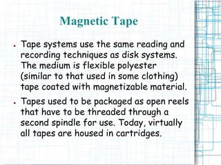 Magnetic Tape
● Tape systems use the same reading and
recording techniques as disk systems.
The medium is flexible polyester
(similar to that used in some clothing)
tape coated with magnetizable material.
● Tapes used to be packaged as open reels
that have to be threaded through a
second spindle for use. Today, virtually
all tapes are housed in cartridges.
 