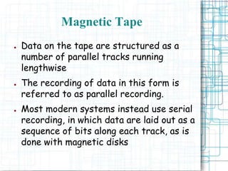 ● Data on the tape are structured as a
number of parallel tracks running
lengthwise
● The recording of data in this form is
referred to as parallel recording.
● Most modern systems instead use serial
recording, in which data are laid out as a
sequence of bits along each track, as is
done with magnetic disks
Magnetic Tape
 