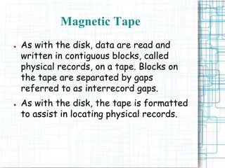 ● As with the disk, data are read and
written in contiguous blocks, called
physical records, on a tape. Blocks on
the tape are separated by gaps
referred to as interrecord gaps.
● As with the disk, the tape is formatted
to assist in locating physical records.
Magnetic Tape
 