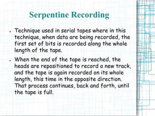 Serpentine Recording
● Technique used in serial tapes where in this
technique, when data are being recorded, the
first set of bits is recorded along the whole
length of the tape.
● When the end of the tape is reached, the
heads are repositioned to record a new track,
and the tape is again recorded on its whole
length, this time in the opposite direction.
That process continues, back and forth, until
the tape is full.
 