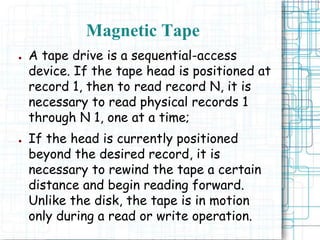● A tape drive is a sequential-access
device. If the tape head is positioned at
record 1, then to read record N, it is
necessary to read physical records 1
through N 1, one at a time;
● If the head is currently positioned
beyond the desired record, it is
necessary to rewind the tape a certain
distance and begin reading forward.
Unlike the disk, the tape is in motion
only during a read or write operation.
Magnetic Tape
 