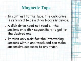 ● In contrast to the tape, the disk drive
is referred to as a direct-access device.
● A disk drive need not read all the
sectors on a disk sequentially to get to
the desired one.
● It must only wait for the intervening
sectors within one track and can make
successive accesses to any track.
Magnetic Tape
 