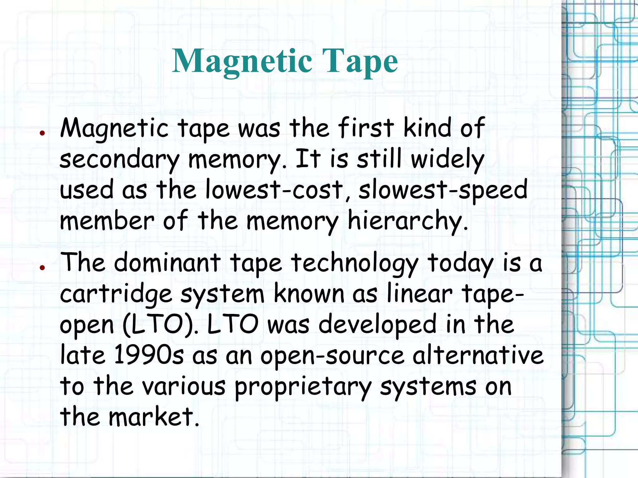 ● Magnetic tape was the first kind of
secondary memory. It is still widely
used as the lowest-cost, slowest-speed
member of the memory hierarchy.
● The dominant tape technology today is a
cartridge system known as linear tape-
open (LTO). LTO was developed in the
late 1990s as an open-source alternative
to the various proprietary systems on
the market.
Magnetic Tape
 