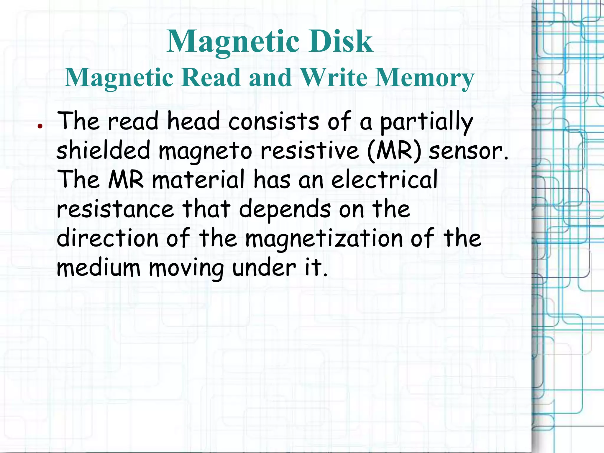 ● The read head consists of a partially
shielded magneto resistive (MR) sensor.
The MR material has an electrical
resistance that depends on the
direction of the magnetization of the
medium moving under it.
Magnetic Disk
Magnetic Read and Write Memory
 