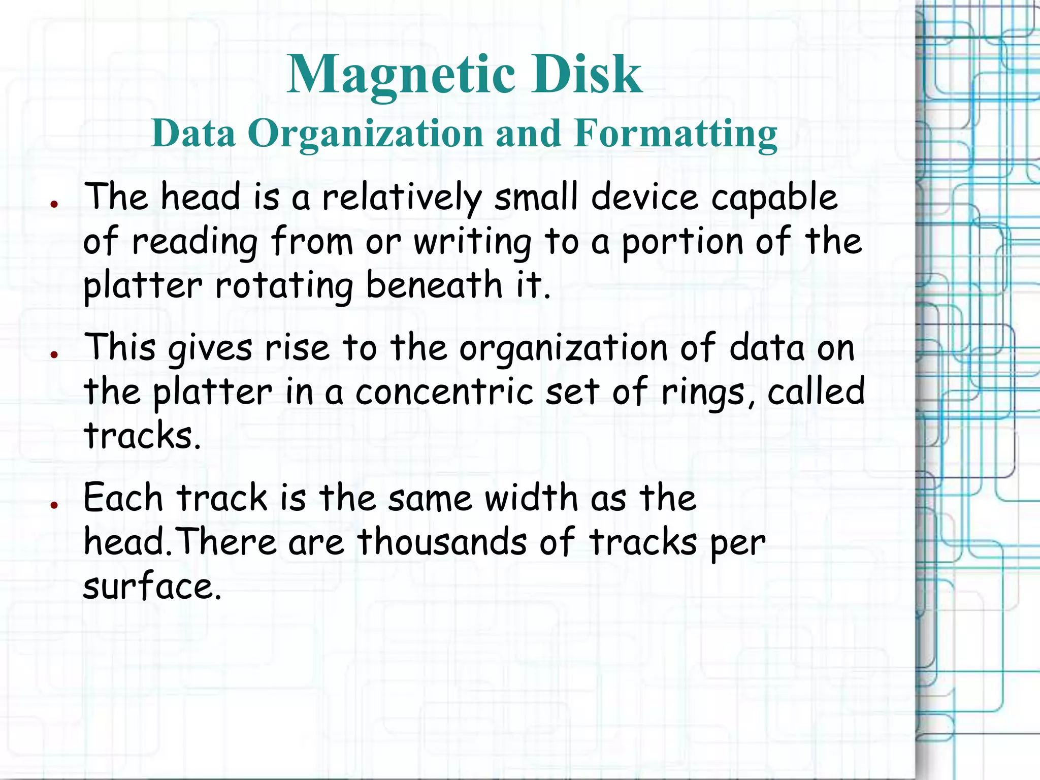 Magnetic Disk
Data Organization and Formatting
● The head is a relatively small device capable
of reading from or writing to a portion of the
platter rotating beneath it.
● This gives rise to the organization of data on
the platter in a concentric set of rings, called
tracks.
● Each track is the same width as the
head.There are thousands of tracks per
surface.
 