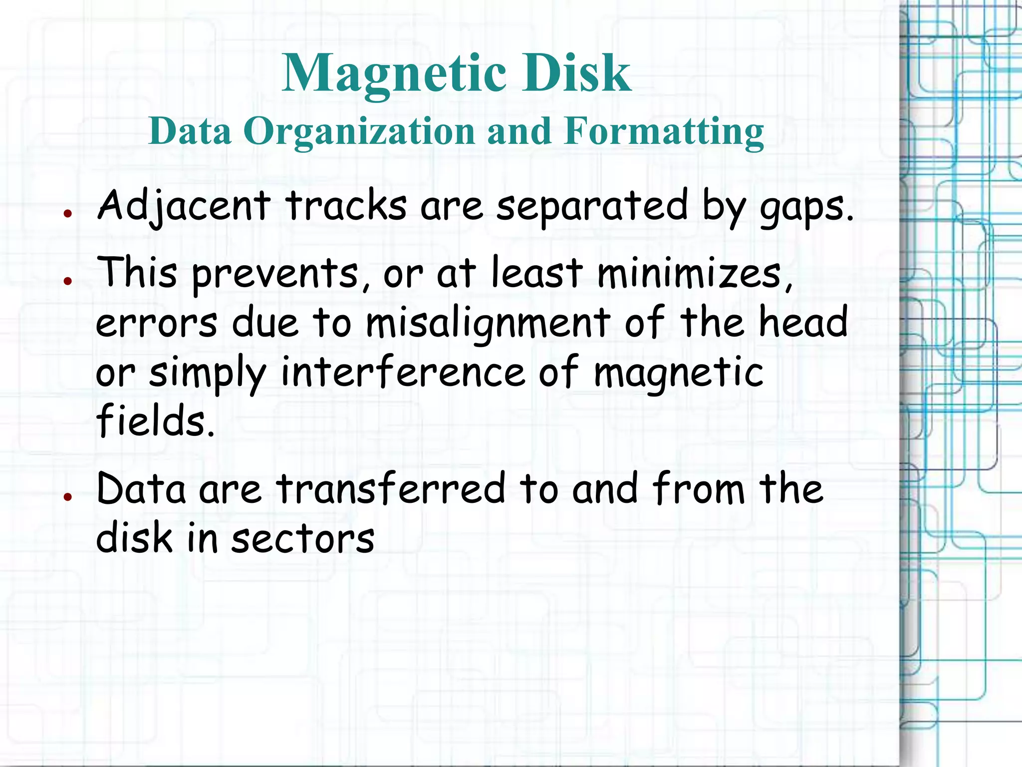 ● Adjacent tracks are separated by gaps.
● This prevents, or at least minimizes,
errors due to misalignment of the head
or simply interference of magnetic
fields.
● Data are transferred to and from the
disk in sectors
Magnetic Disk
Data Organization and Formatting
 