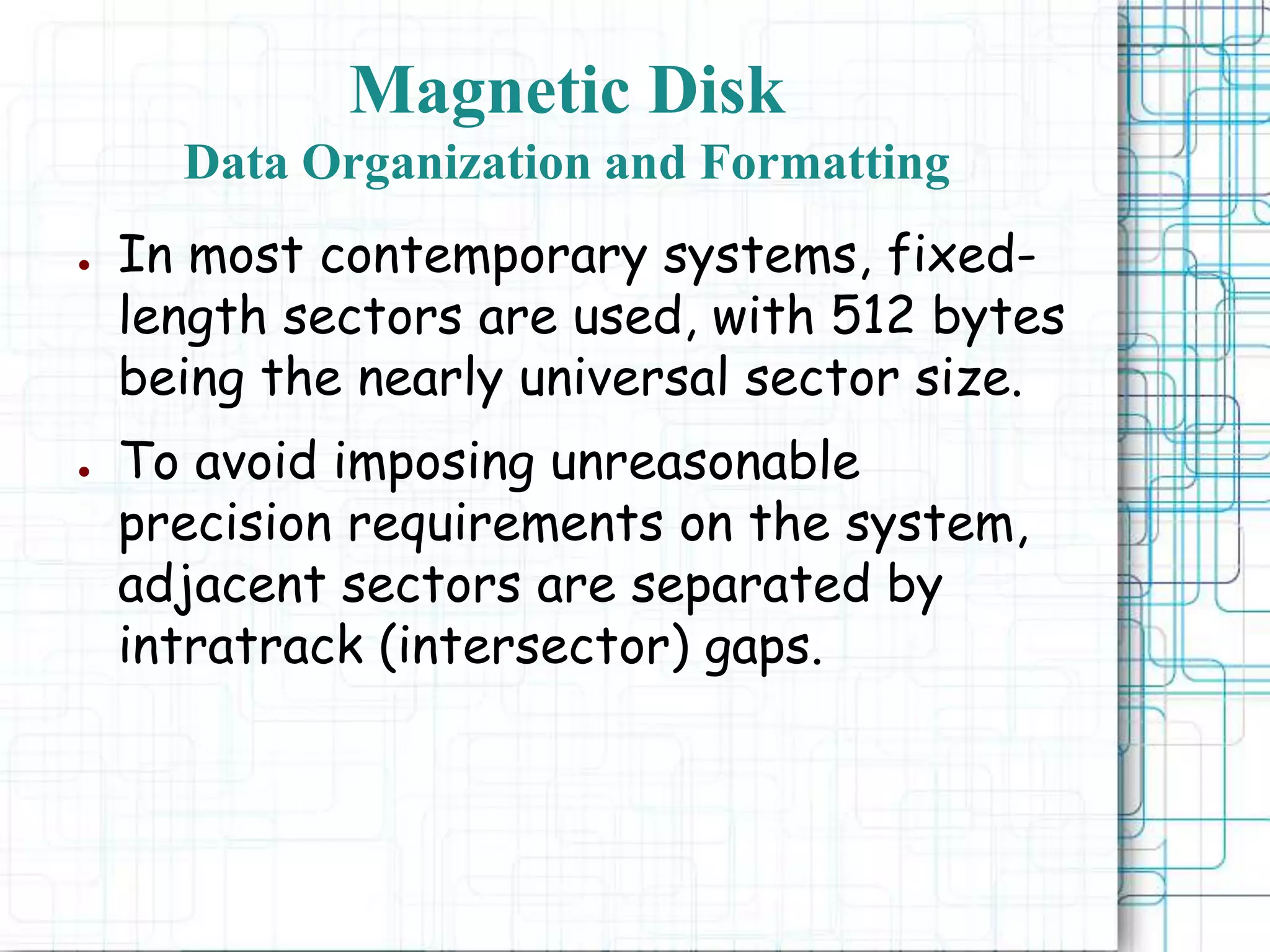 ● In most contemporary systems, fixed-
length sectors are used, with 512 bytes
being the nearly universal sector size.
● To avoid imposing unreasonable
precision requirements on the system,
adjacent sectors are separated by
intratrack (intersector) gaps.
Magnetic Disk
Data Organization and Formatting
 