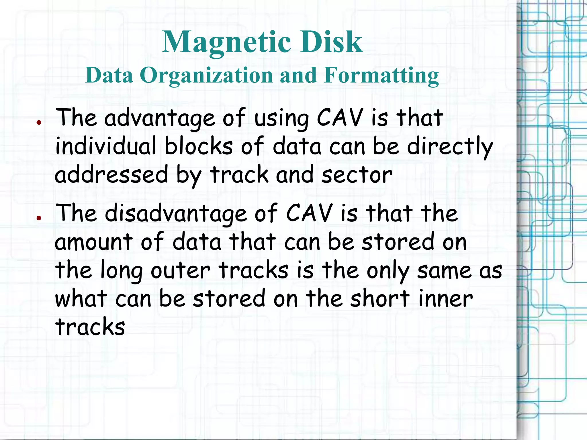 Magnetic Disk
Data Organization and Formatting
● The advantage of using CAV is that
individual blocks of data can be directly
addressed by track and sector
● The disadvantage of CAV is that the
amount of data that can be stored on
the long outer tracks is the only same as
what can be stored on the short inner
tracks
 