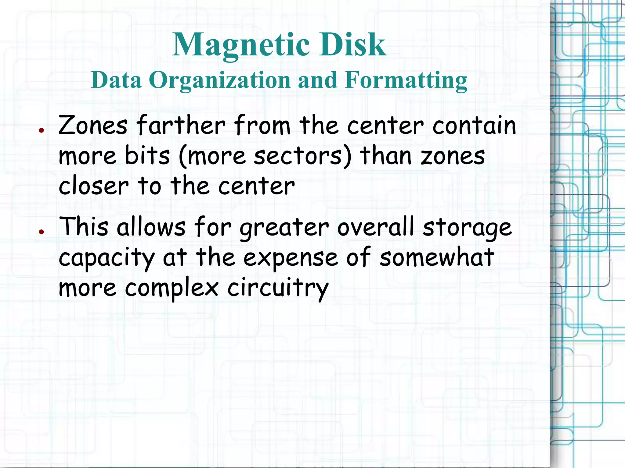 Magnetic Disk
Data Organization and Formatting
● Zones farther from the center contain
more bits (more sectors) than zones
closer to the center
● This allows for greater overall storage
capacity at the expense of somewhat
more complex circuitry
 