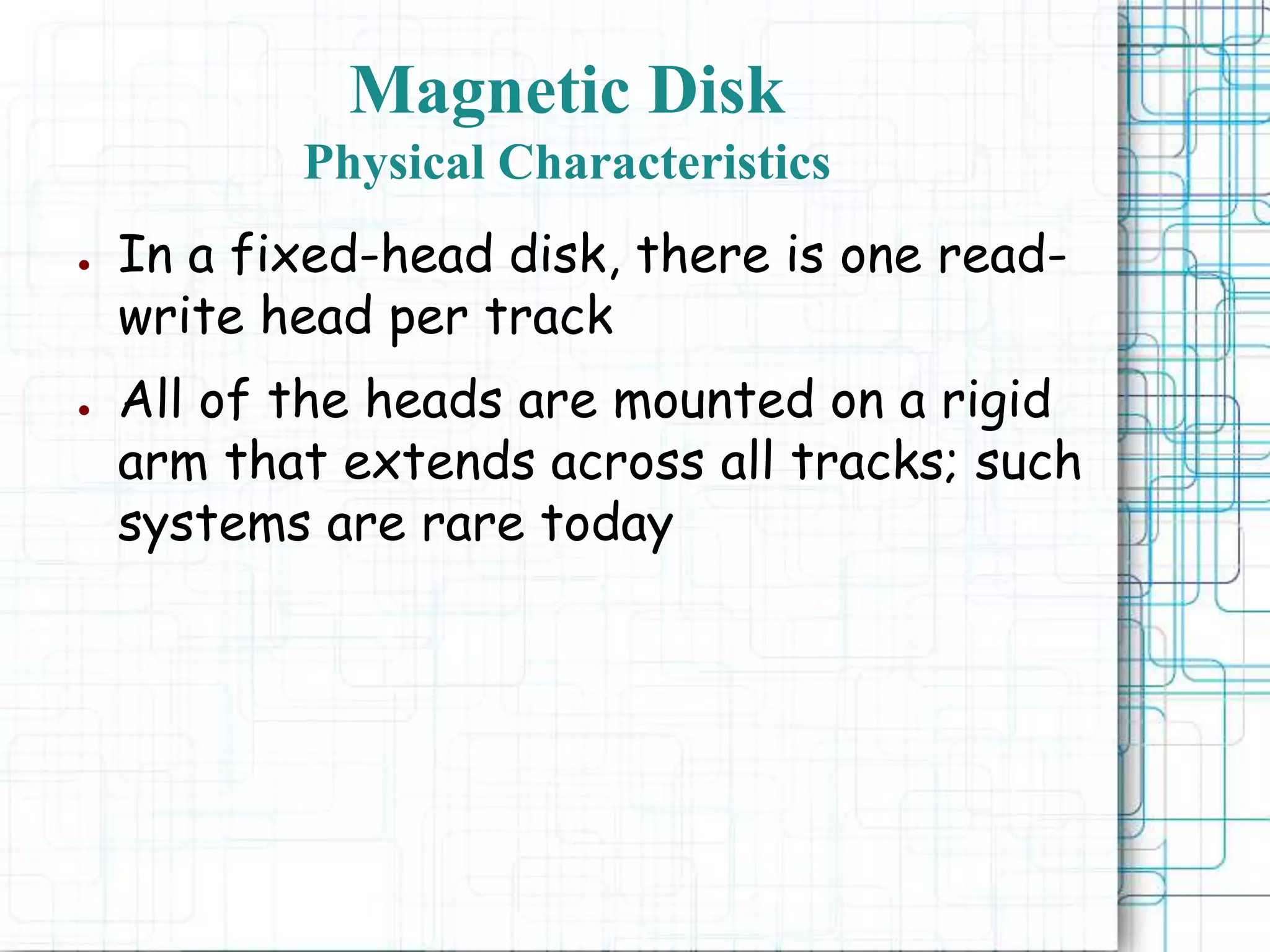 Magnetic Disk
Physical Characteristics
● In a fixed-head disk, there is one read-
write head per track
● All of the heads are mounted on a rigid
arm that extends across all tracks; such
systems are rare today
 
