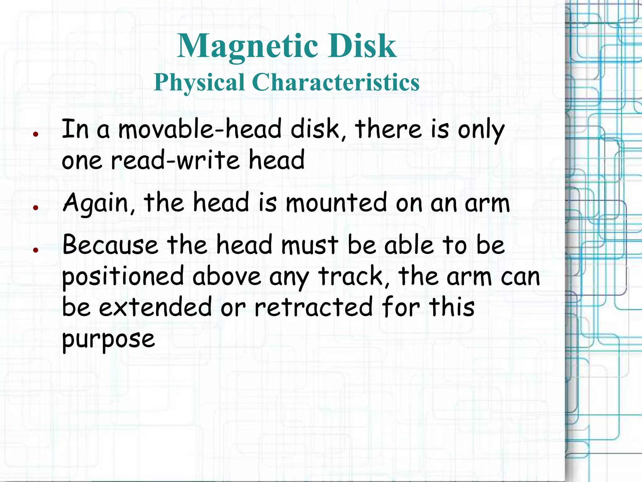 Magnetic Disk
Physical Characteristics
● In a movable-head disk, there is only
one read-write head
● Again, the head is mounted on an arm
● Because the head must be able to be
positioned above any track, the arm can
be extended or retracted for this
purpose
 
