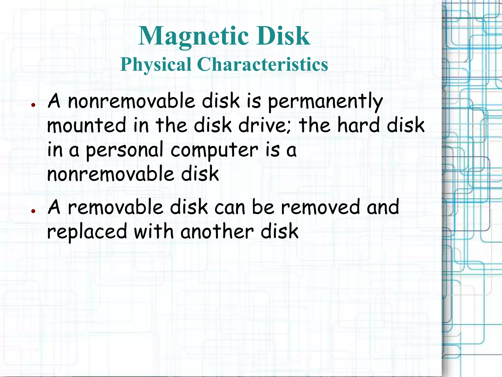 Magnetic Disk
Physical Characteristics
● A nonremovable disk is permanently
mounted in the disk drive; the hard disk
in a personal computer is a
nonremovable disk
● A removable disk can be removed and
replaced with another disk
 