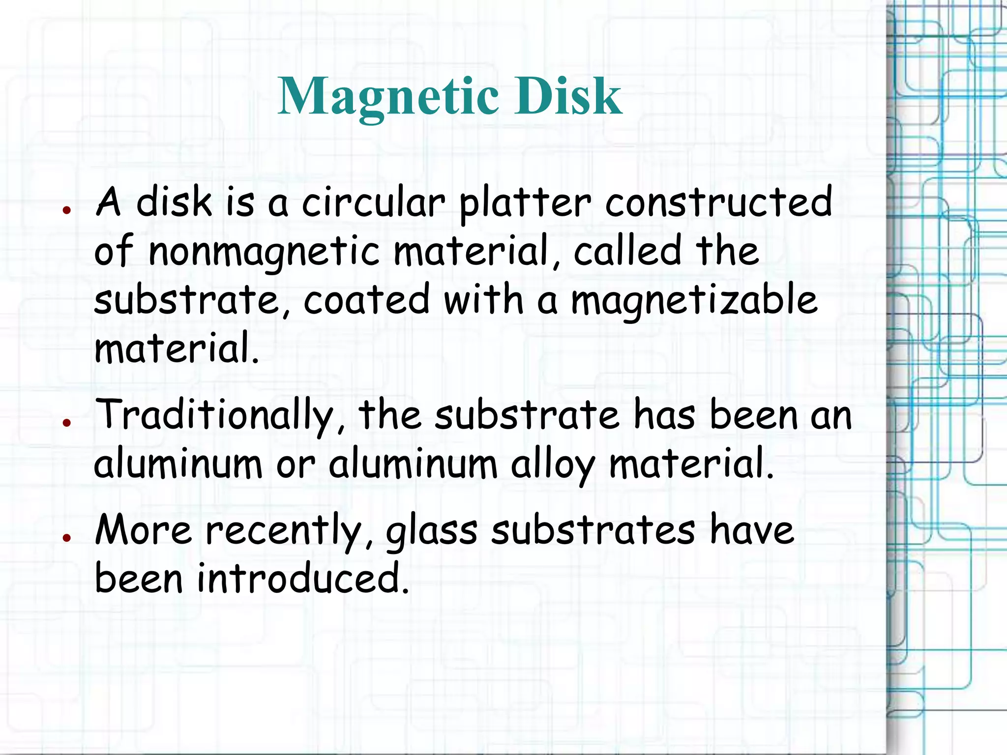 Magnetic Disk
● A disk is a circular platter constructed
of nonmagnetic material, called the
substrate, coated with a magnetizable
material.
● Traditionally, the substrate has been an
aluminum or aluminum alloy material.
● More recently, glass substrates have
been introduced.
 