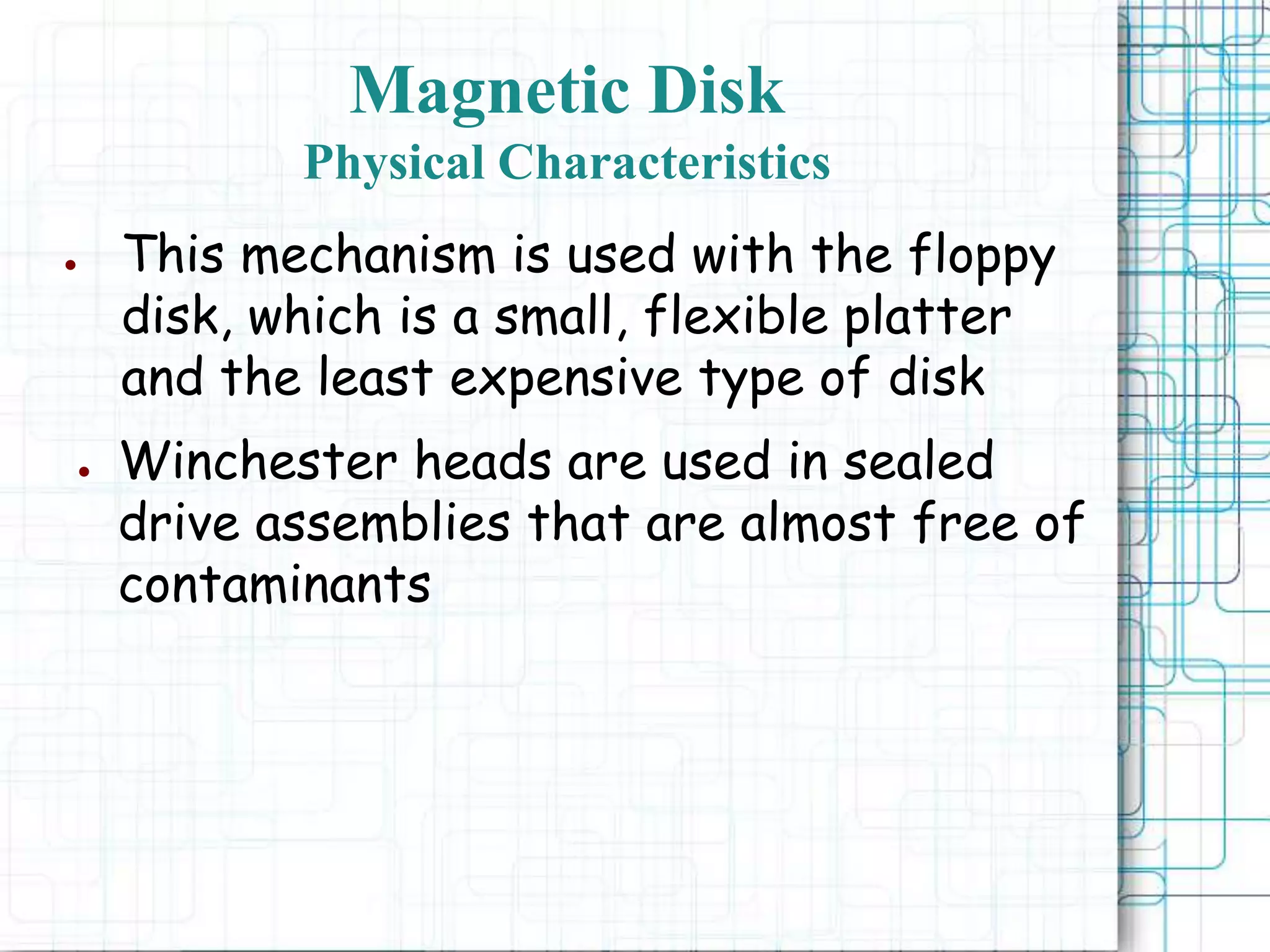 Magnetic Disk
Physical Characteristics
● This mechanism is used with the floppy
disk, which is a small, flexible platter
and the least expensive type of disk
● Winchester heads are used in sealed
drive assemblies that are almost free of
contaminants
 