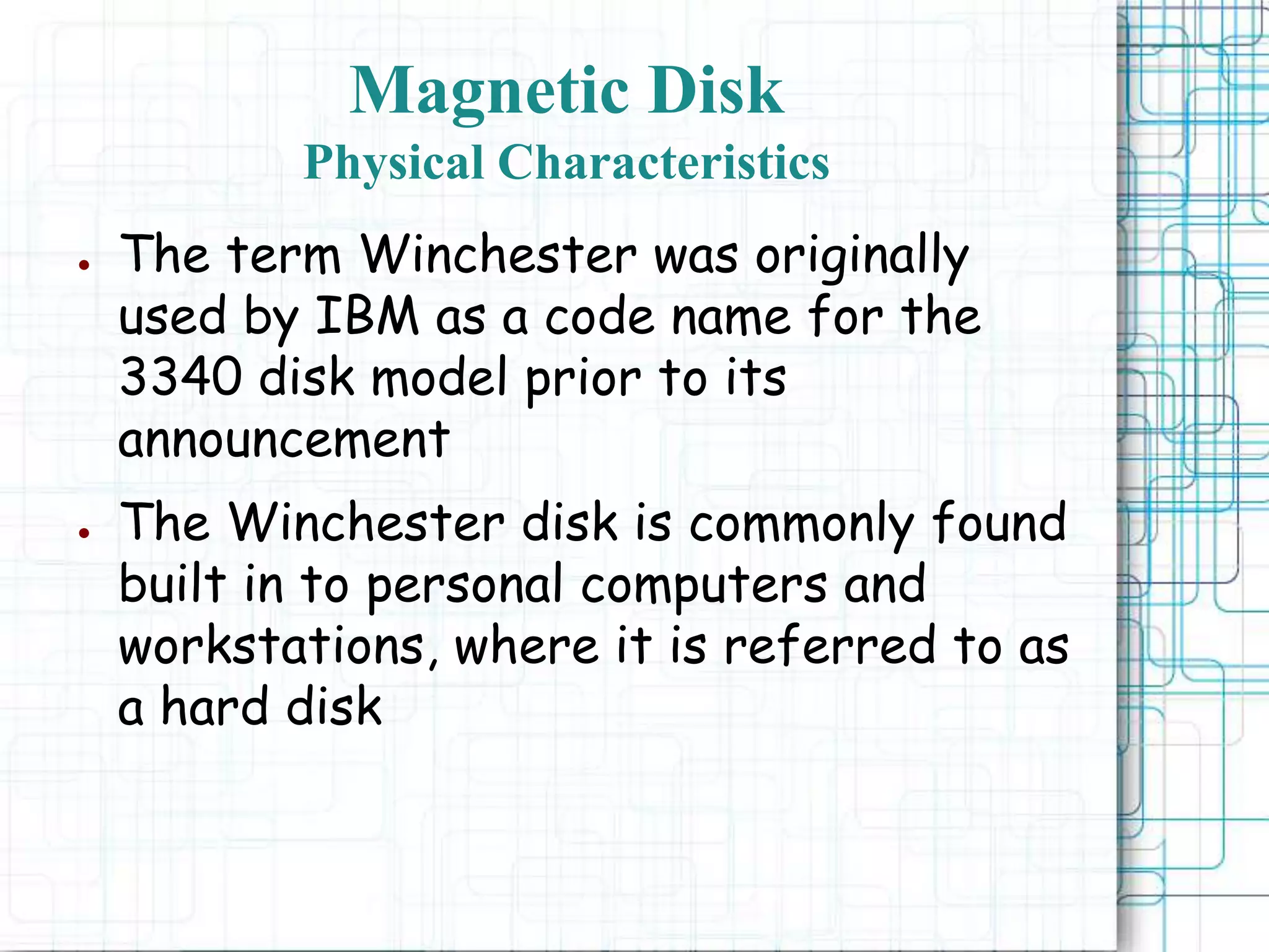 Magnetic Disk
Physical Characteristics
● The term Winchester was originally
used by IBM as a code name for the
3340 disk model prior to its
announcement
● The Winchester disk is commonly found
built in to personal computers and
workstations, where it is referred to as
a hard disk
 