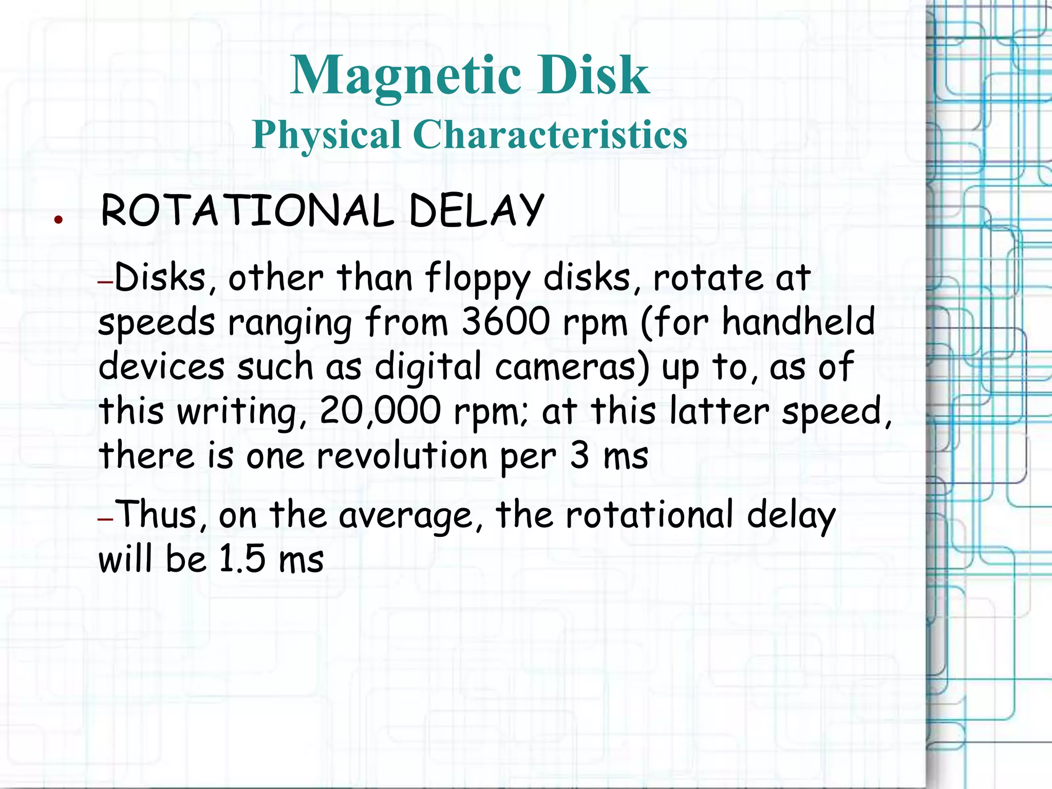 Magnetic Disk
Physical Characteristics
● ROTATIONAL DELAY
–Disks, other than floppy disks, rotate at
speeds ranging from 3600 rpm (for handheld
devices such as digital cameras) up to, as of
this writing, 20,000 rpm; at this latter speed,
there is one revolution per 3 ms
–Thus, on the average, the rotational delay
will be 1.5 ms
 