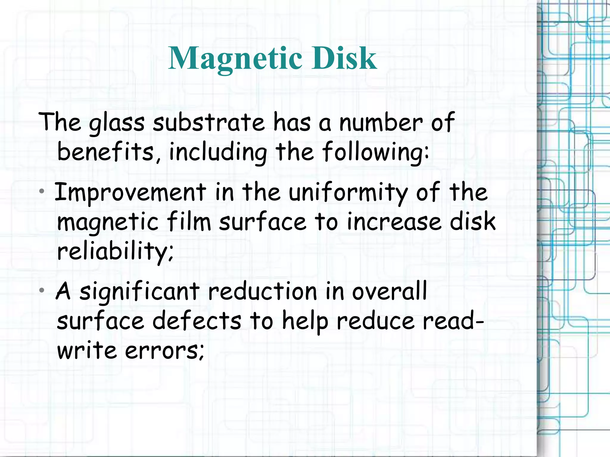 Magnetic Disk
The glass substrate has a number of
benefits, including the following:
• Improvement in the uniformity of the
magnetic film surface to increase disk
reliability;
• A significant reduction in overall
surface defects to help reduce read-
write errors;
 