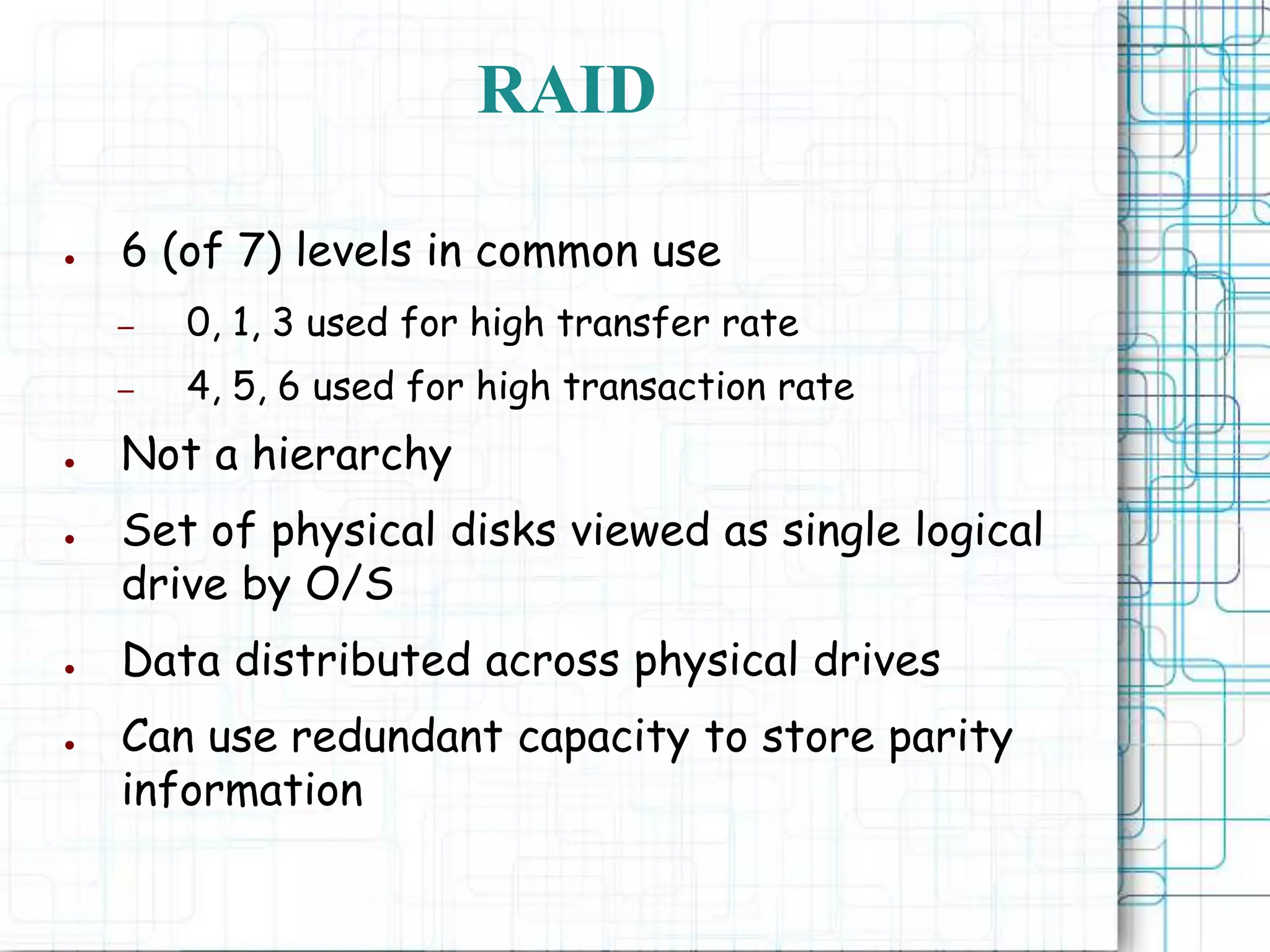 RAID
● 6 (of 7) levels in common use
– 0, 1, 3 used for high transfer rate
– 4, 5, 6 used for high transaction rate
● Not a hierarchy
● Set of physical disks viewed as single logical
drive by O/S
● Data distributed across physical drives
● Can use redundant capacity to store parity
information
 