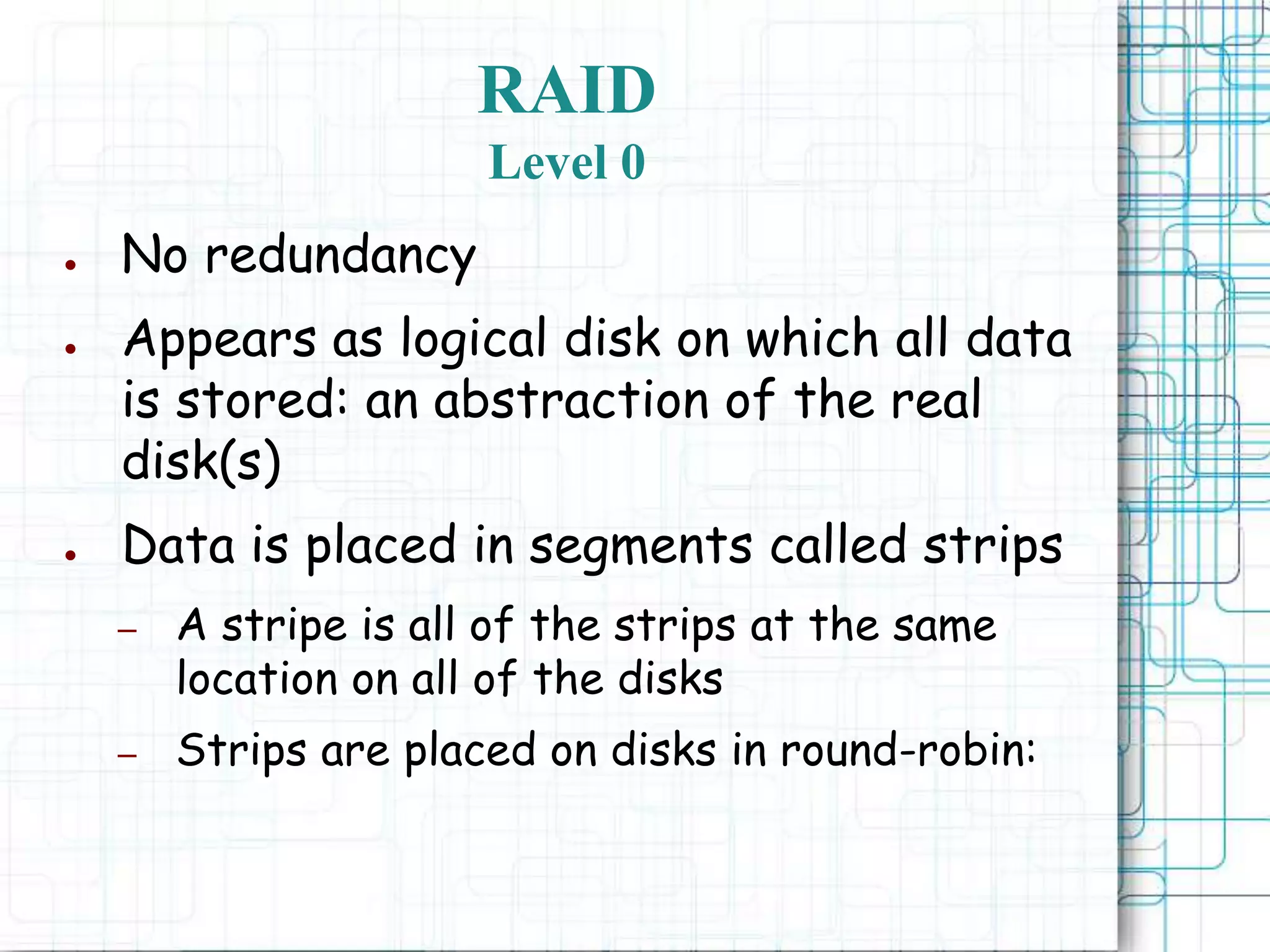 RAID
Level 0
● No redundancy
● Appears as logical disk on which all data
is stored: an abstraction of the real
disk(s)
● Data is placed in segments called strips
– A stripe is all of the strips at the same
location on all of the disks
– Strips are placed on disks in round-robin:
 