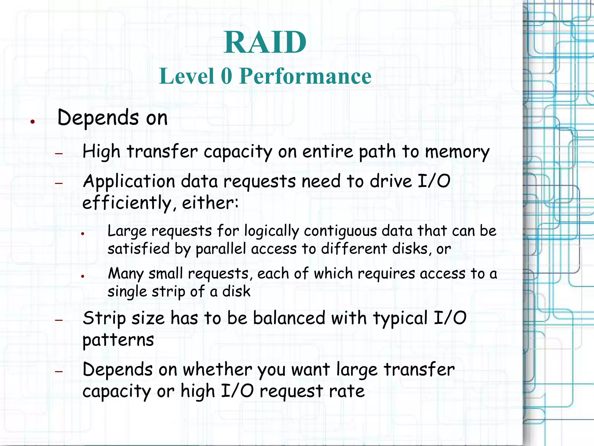 RAID
Level 0 Performance
● Depends on
– High transfer capacity on entire path to memory
– Application data requests need to drive I/O
efficiently, either:
● Large requests for logically contiguous data that can be
satisfied by parallel access to different disks, or
● Many small requests, each of which requires access to a
single strip of a disk
– Strip size has to be balanced with typical I/O
patterns
– Depends on whether you want large transfer
capacity or high I/O request rate
 
