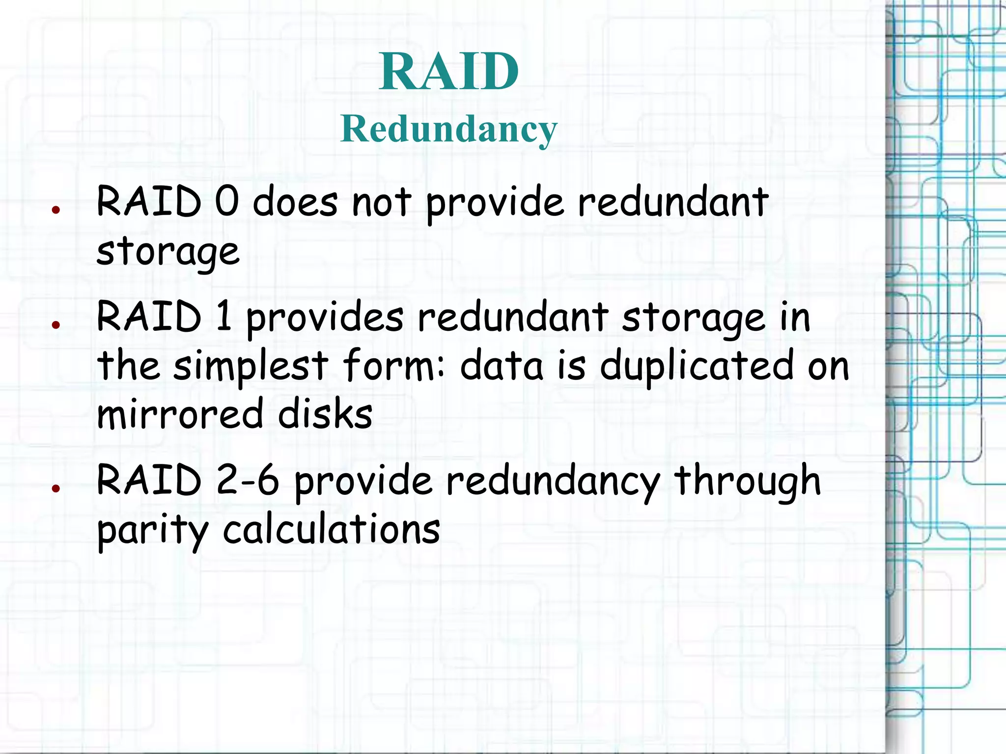 RAID
Redundancy
● RAID 0 does not provide redundant
storage
● RAID 1 provides redundant storage in
the simplest form: data is duplicated on
mirrored disks
● RAID 2-6 provide redundancy through
parity calculations
 