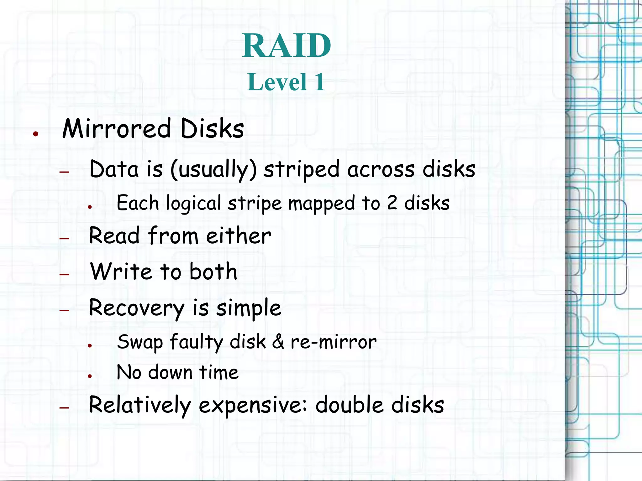 RAID
Level 1
● Mirrored Disks
– Data is (usually) striped across disks
● Each logical stripe mapped to 2 disks
– Read from either
– Write to both
– Recovery is simple
● Swap faulty disk & re-mirror
● No down time
– Relatively expensive: double disks
 
