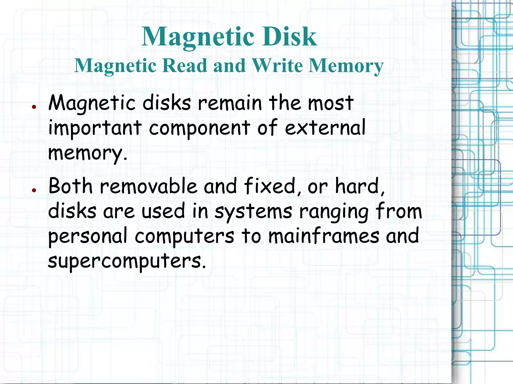 Magnetic Disk
Magnetic Read and Write Memory
● Magnetic disks remain the most
important component of external
memory.
● Both removable and fixed, or hard,
disks are used in systems ranging from
personal computers to mainframes and
supercomputers.
 