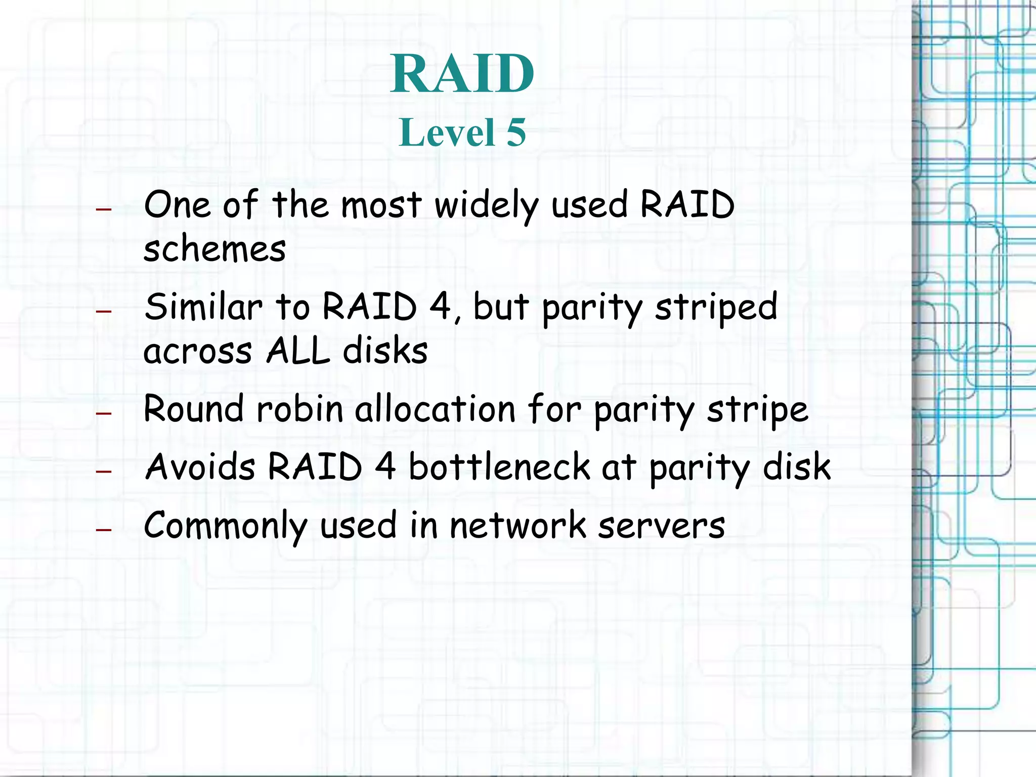 RAID
Level 5
– One of the most widely used RAID
schemes
– Similar to RAID 4, but parity striped
across ALL disks
– Round robin allocation for parity stripe
– Avoids RAID 4 bottleneck at parity disk
– Commonly used in network servers
 