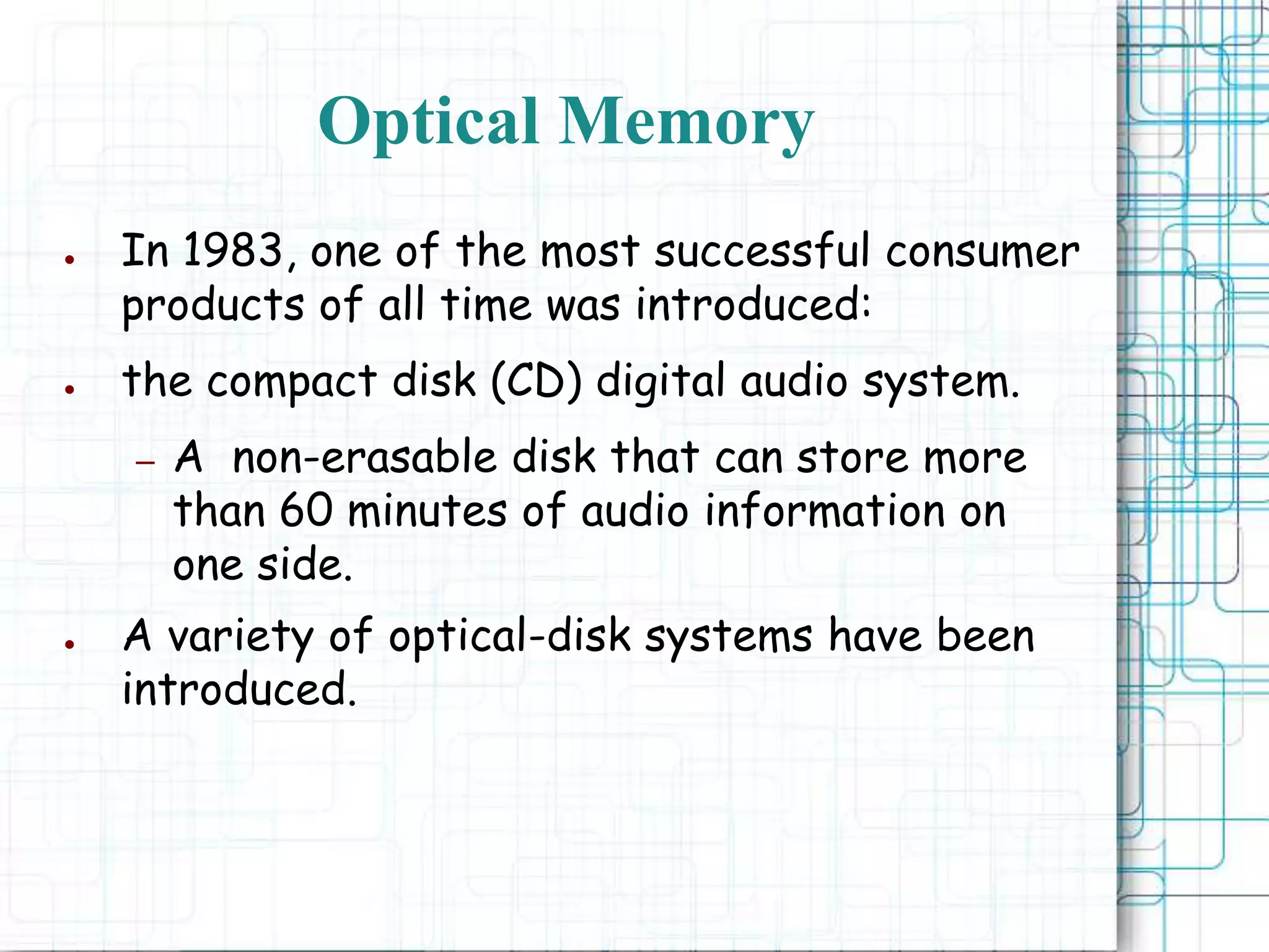 Optical Memory
● In 1983, one of the most successful consumer
products of all time was introduced:
● the compact disk (CD) digital audio system.
– A non-erasable disk that can store more
than 60 minutes of audio information on
one side.
● A variety of optical-disk systems have been
introduced.
 