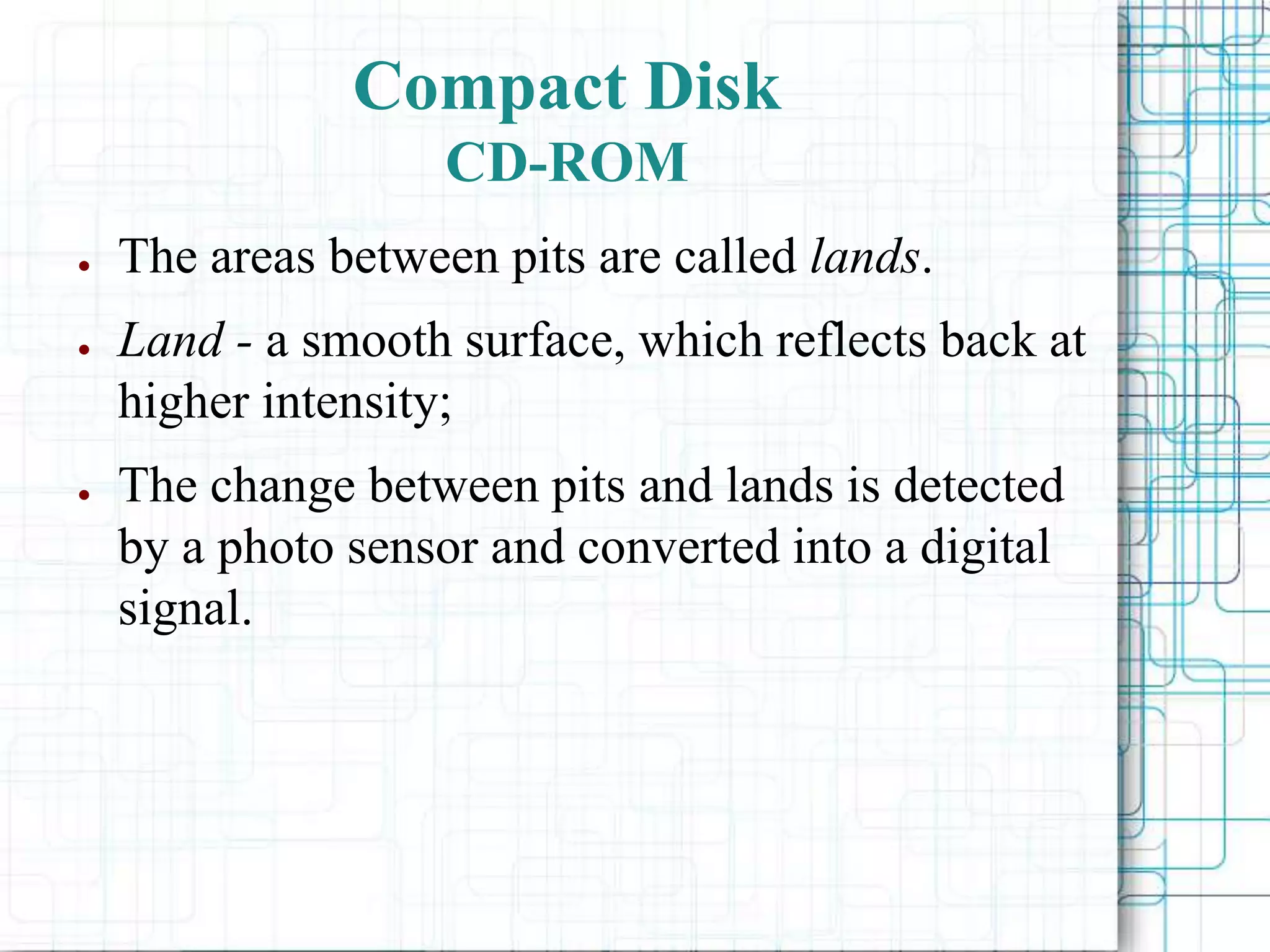 ● The areas between pits are called lands.
● Land - a smooth surface, which reflects back at
higher intensity;
● The change between pits and lands is detected
by a photo sensor and converted into a digital
signal.
Compact Disk
CD-ROM
 