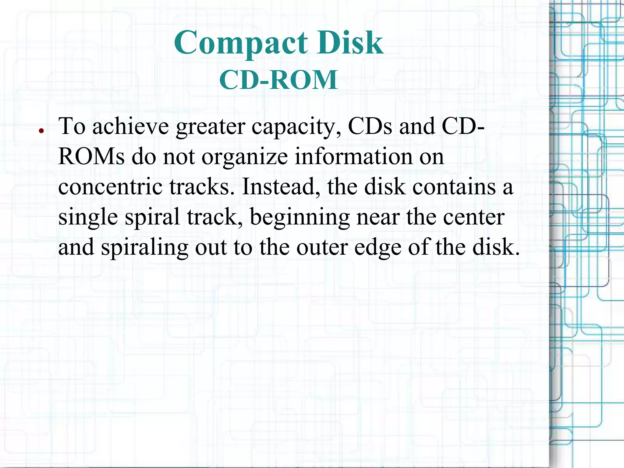 ● To achieve greater capacity, CDs and CD-
ROMs do not organize information on
concentric tracks. Instead, the disk contains a
single spiral track, beginning near the center
and spiraling out to the outer edge of the disk.
Compact Disk
CD-ROM
 