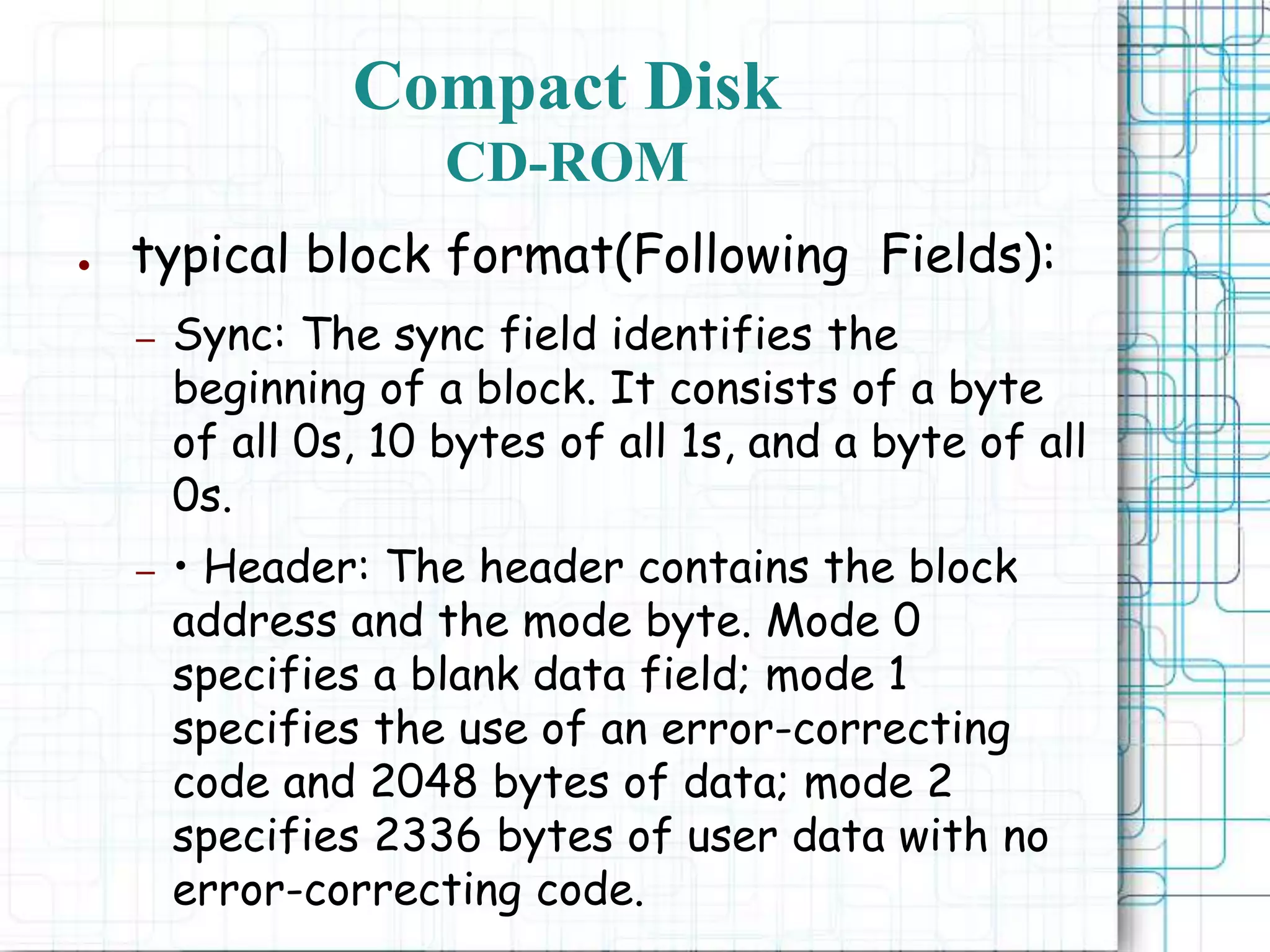● typical block format(Following Fields):
– Sync: The sync field identifies the
beginning of a block. It consists of a byte
of all 0s, 10 bytes of all 1s, and a byte of all
0s.
– • Header: The header contains the block
address and the mode byte. Mode 0
specifies a blank data field; mode 1
specifies the use of an error-correcting
code and 2048 bytes of data; mode 2
specifies 2336 bytes of user data with no
error-correcting code.
Compact Disk
CD-ROM
 