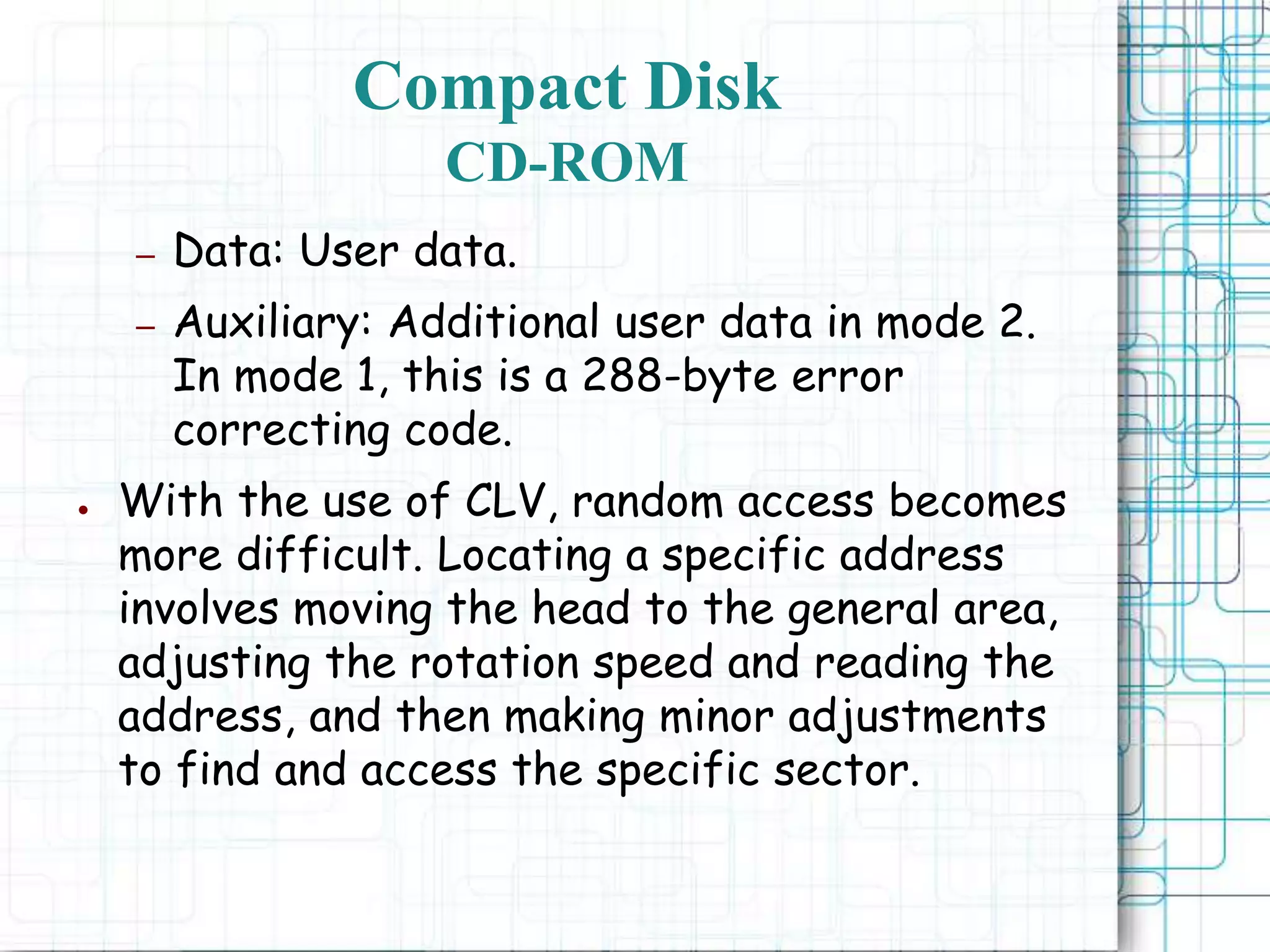 – Data: User data.
– Auxiliary: Additional user data in mode 2.
In mode 1, this is a 288-byte error
correcting code.
● With the use of CLV, random access becomes
more difficult. Locating a specific address
involves moving the head to the general area,
adjusting the rotation speed and reading the
address, and then making minor adjustments
to find and access the specific sector.
Compact Disk
CD-ROM
 