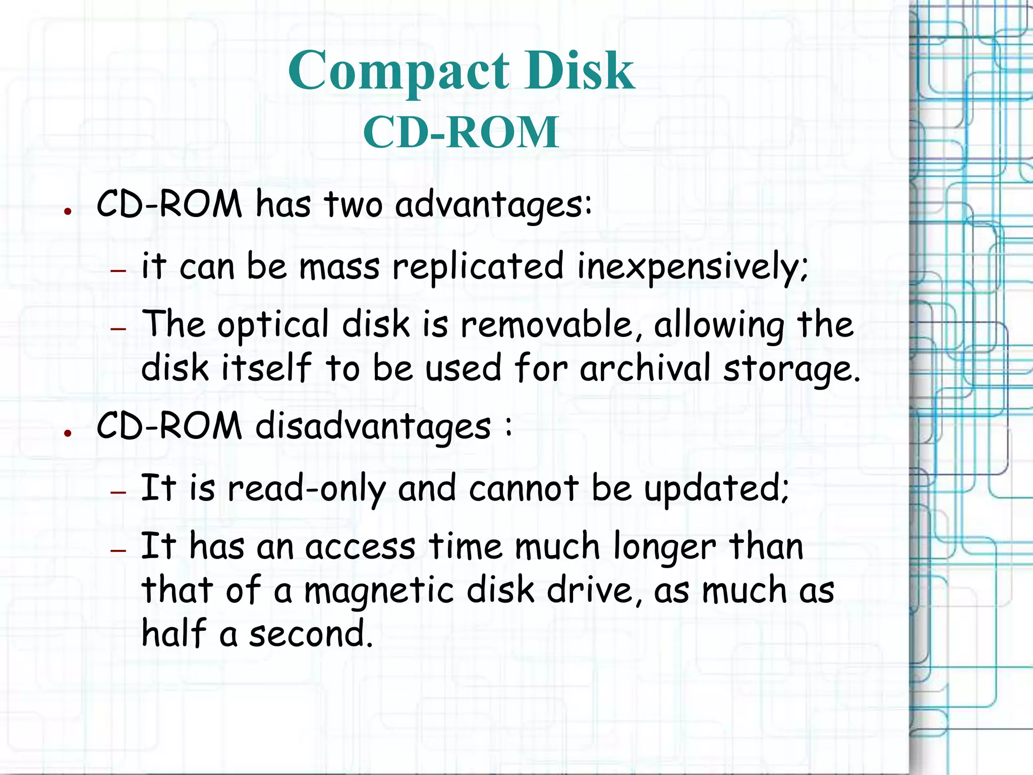 ● CD-ROM has two advantages:
– it can be mass replicated inexpensively;
– The optical disk is removable, allowing the
disk itself to be used for archival storage.
● CD-ROM disadvantages :
– It is read-only and cannot be updated;
– It has an access time much longer than
that of a magnetic disk drive, as much as
half a second.
Compact Disk
CD-ROM
 