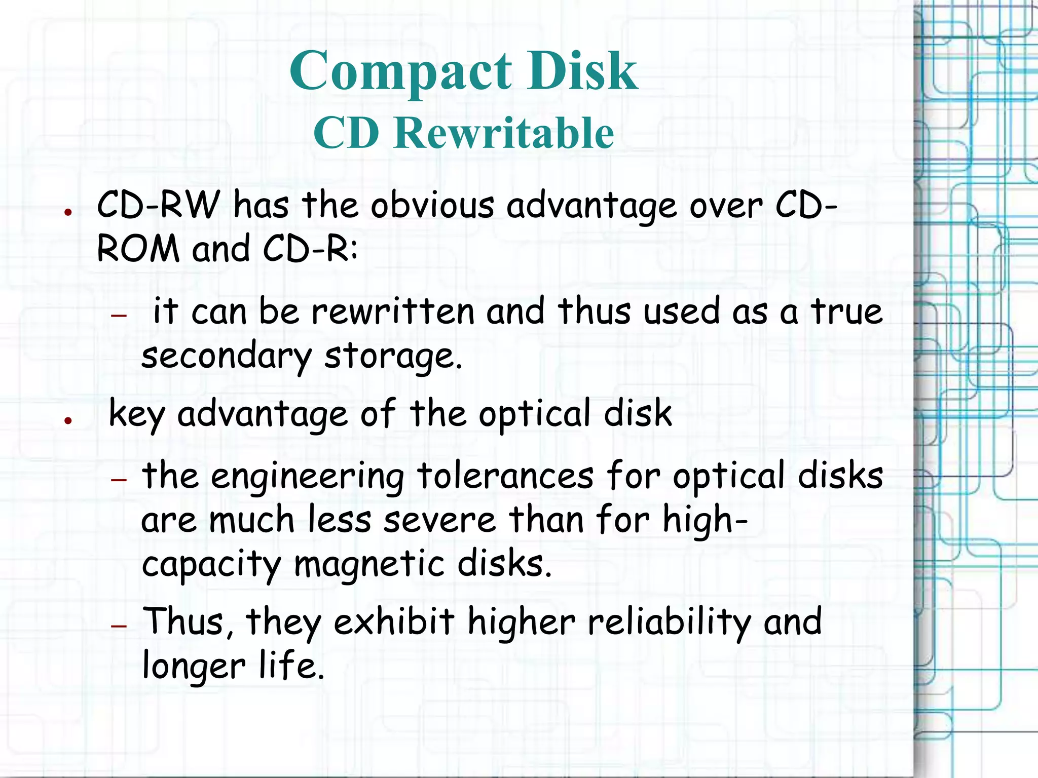 ● CD-RW has the obvious advantage over CD-
ROM and CD-R:
– it can be rewritten and thus used as a true
secondary storage.
● key advantage of the optical disk
– the engineering tolerances for optical disks
are much less severe than for high-
capacity magnetic disks.
– Thus, they exhibit higher reliability and
longer life.
Compact Disk
CD Rewritable
 