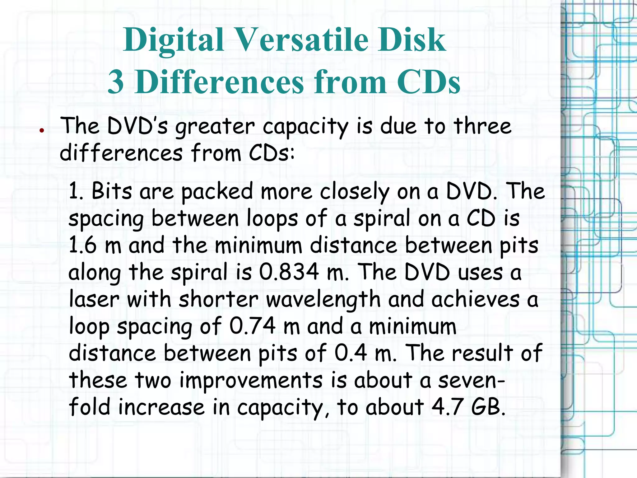 ● The DVD’s greater capacity is due to three
differences from CDs:
1. Bits are packed more closely on a DVD. The
spacing between loops of a spiral on a CD is
1.6 m and the minimum distance between pits
along the spiral is 0.834 m. The DVD uses a
laser with shorter wavelength and achieves a
loop spacing of 0.74 m and a minimum
distance between pits of 0.4 m. The result of
these two improvements is about a seven-
fold increase in capacity, to about 4.7 GB.
Digital Versatile Disk
3 Differences from CDs
 