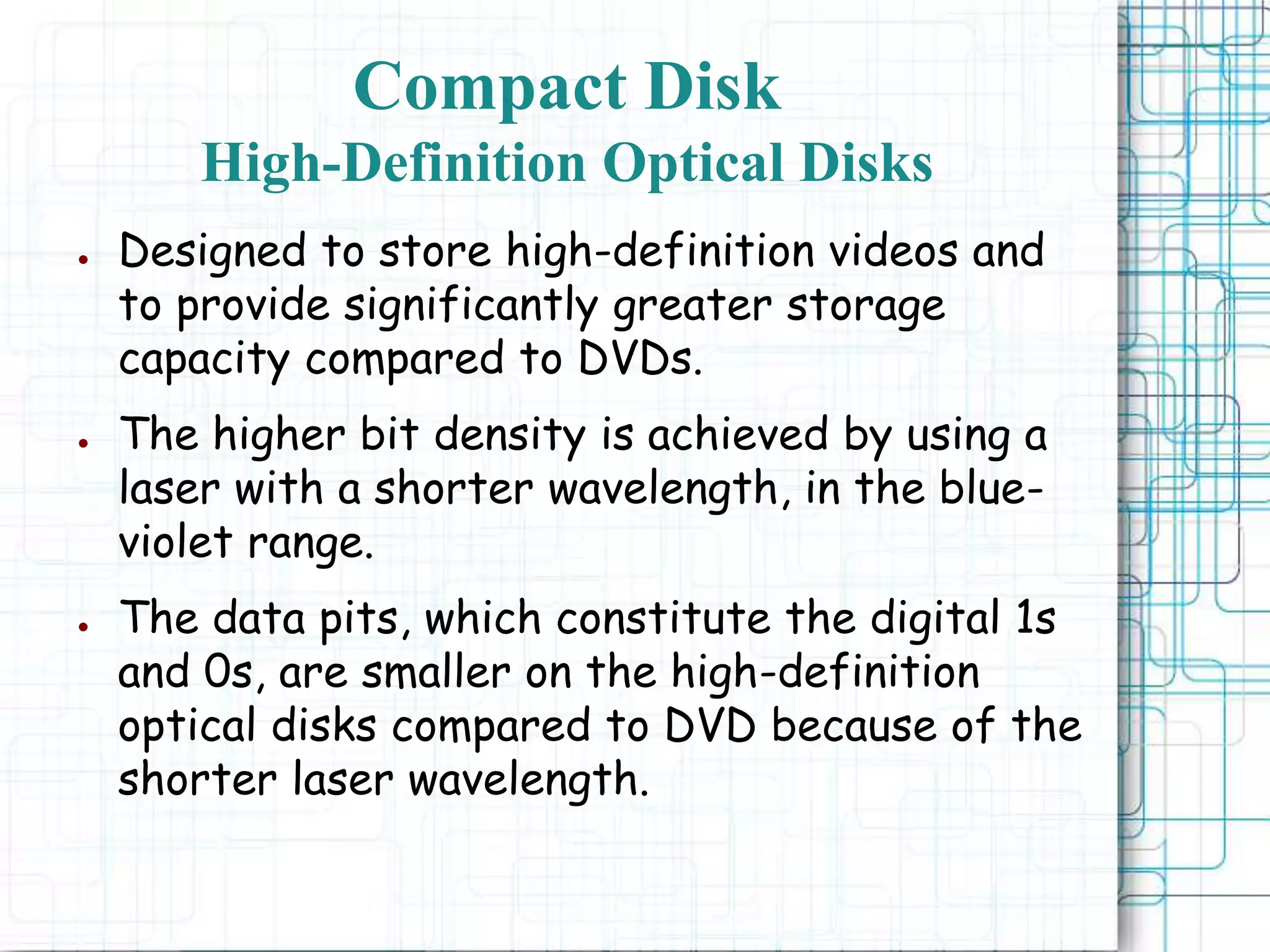 ● Designed to store high-definition videos and
to provide significantly greater storage
capacity compared to DVDs.
● The higher bit density is achieved by using a
laser with a shorter wavelength, in the blue-
violet range.
● The data pits, which constitute the digital 1s
and 0s, are smaller on the high-definition
optical disks compared to DVD because of the
shorter laser wavelength.
Compact Disk
High-Definition Optical Disks
 