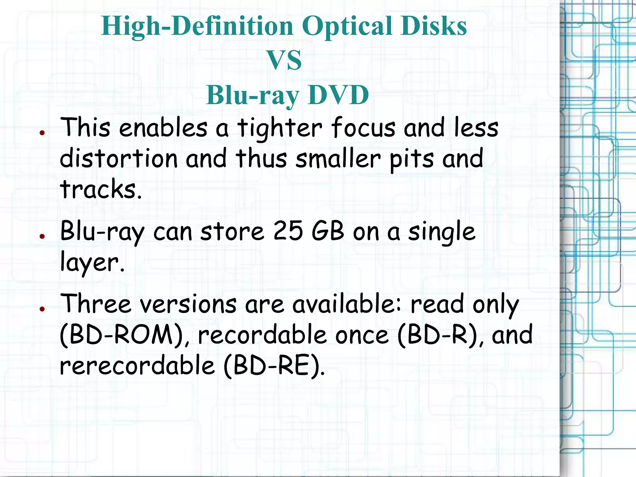 ● This enables a tighter focus and less
distortion and thus smaller pits and
tracks.
● Blu-ray can store 25 GB on a single
layer.
● Three versions are available: read only
(BD-ROM), recordable once (BD-R), and
rerecordable (BD-RE).
High-Definition Optical Disks
VS
Blu-ray DVD
 