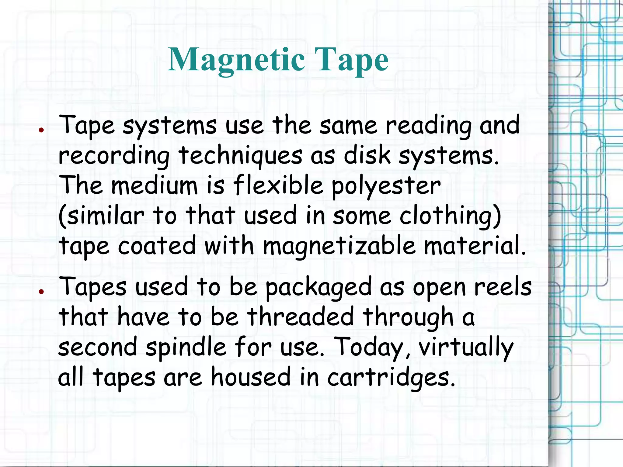 Magnetic Tape
● Tape systems use the same reading and
recording techniques as disk systems.
The medium is flexible polyester
(similar to that used in some clothing)
tape coated with magnetizable material.
● Tapes used to be packaged as open reels
that have to be threaded through a
second spindle for use. Today, virtually
all tapes are housed in cartridges.
 