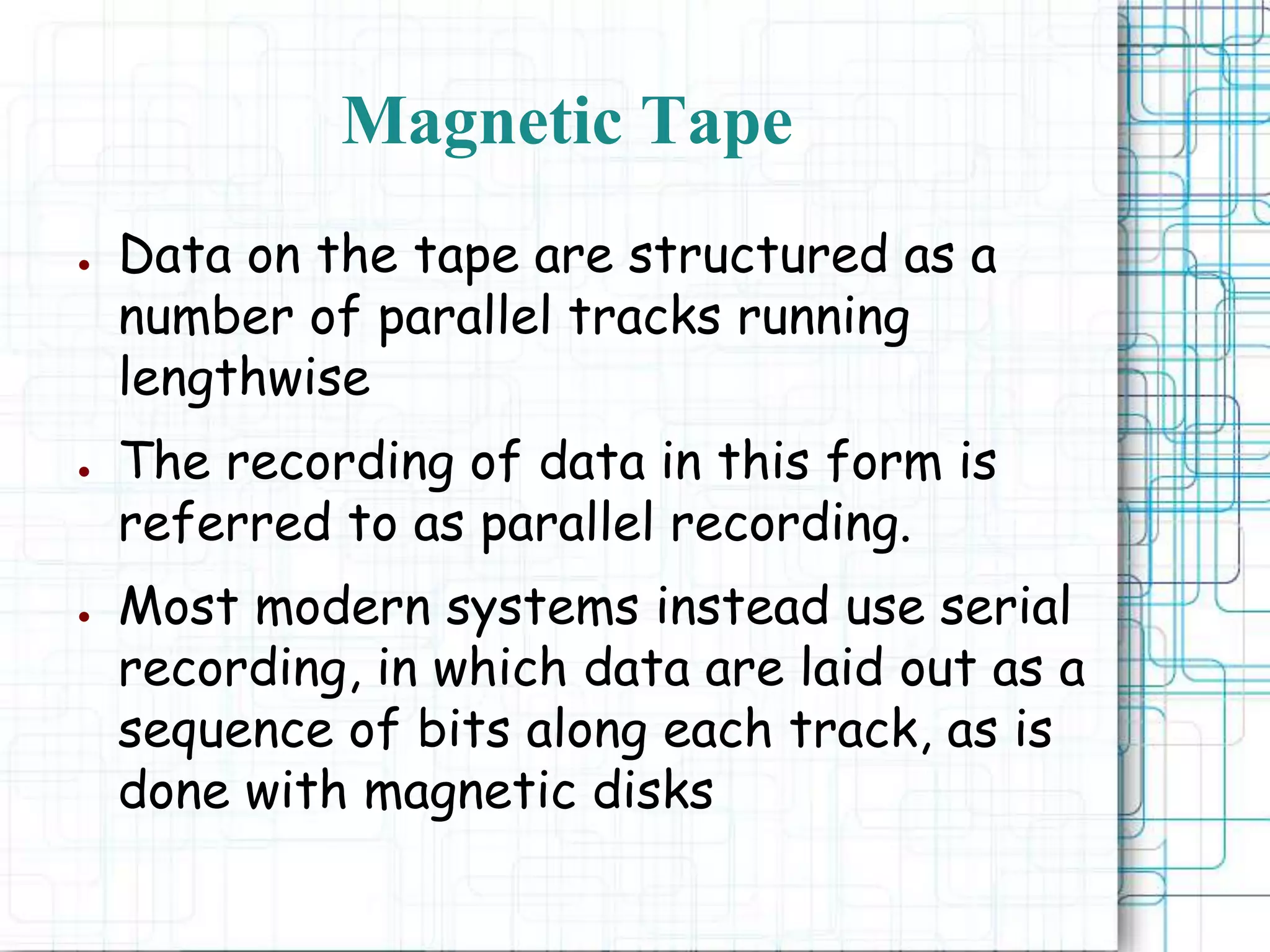 ● Data on the tape are structured as a
number of parallel tracks running
lengthwise
● The recording of data in this form is
referred to as parallel recording.
● Most modern systems instead use serial
recording, in which data are laid out as a
sequence of bits along each track, as is
done with magnetic disks
Magnetic Tape
 