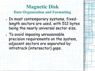 ● In most contemporary systems, fixed-
length sectors are used, with 512 bytes
being the nearly universal sector size.
● To avoid imposing unreasonable
precision requirements on the system,
adjacent sectors are separated by
intratrack (intersector) gaps.
Magnetic Disk
Data Organization and Formatting
 