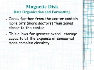 Magnetic Disk
Data Organization and Formatting
● Zones farther from the center contain
more bits (more sectors) than zones
closer to the center
● This allows for greater overall storage
capacity at the expense of somewhat
more complex circuitry
 