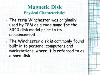Magnetic Disk
Physical Characteristics
● The term Winchester was originally
used by IBM as a code name for the
3340 disk model prior to its
announcement
● The Winchester disk is commonly found
built in to personal computers and
workstations, where it is referred to as
a hard disk
 