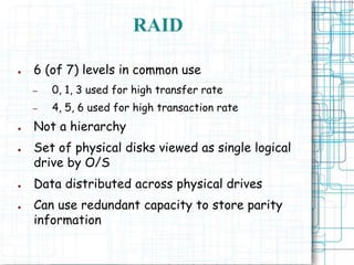 RAID
● 6 (of 7) levels in common use
– 0, 1, 3 used for high transfer rate
– 4, 5, 6 used for high transaction rate
● Not a hierarchy
● Set of physical disks viewed as single logical
drive by O/S
● Data distributed across physical drives
● Can use redundant capacity to store parity
information
 