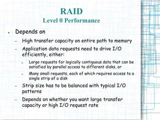 RAID
Level 0 Performance
● Depends on
– High transfer capacity on entire path to memory
– Application data requests need to drive I/O
efficiently, either:
● Large requests for logically contiguous data that can be
satisfied by parallel access to different disks, or
● Many small requests, each of which requires access to a
single strip of a disk
– Strip size has to be balanced with typical I/O
patterns
– Depends on whether you want large transfer
capacity or high I/O request rate
 