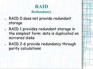 RAID
Redundancy
● RAID 0 does not provide redundant
storage
● RAID 1 provides redundant storage in
the simplest form: data is duplicated on
mirrored disks
● RAID 2-6 provide redundancy through
parity calculations
 